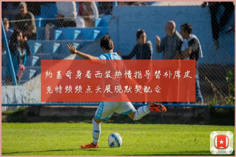 约基奇身着西装热情指导替补席皮克特频频点头展现默契配合