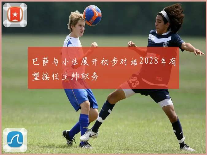 巴萨与小法展开初步对话2028年有望接任主帅职务