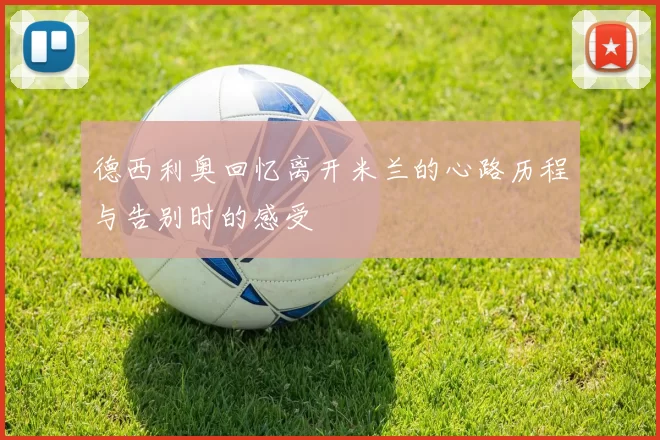 德西利奥回忆离开米兰的心路历程与告别时的感受