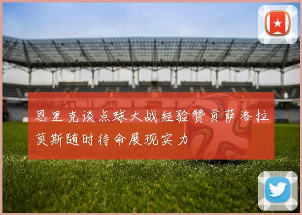 恩里克谈点球大战经验赞贡萨洛拉莫斯随时待命展现实力