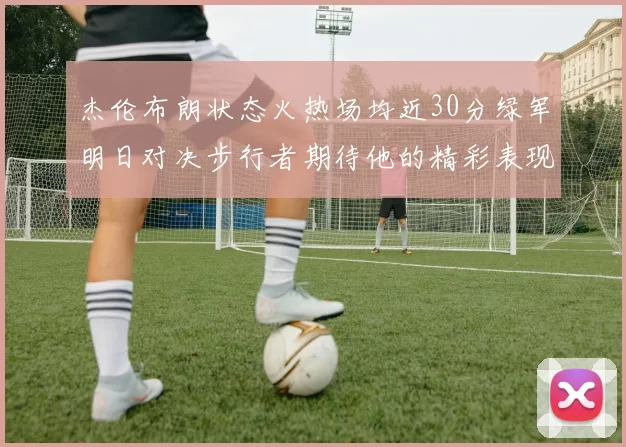 杰伦布朗状态火热场均近30分绿军明日对决步行者期待他的精彩表现
