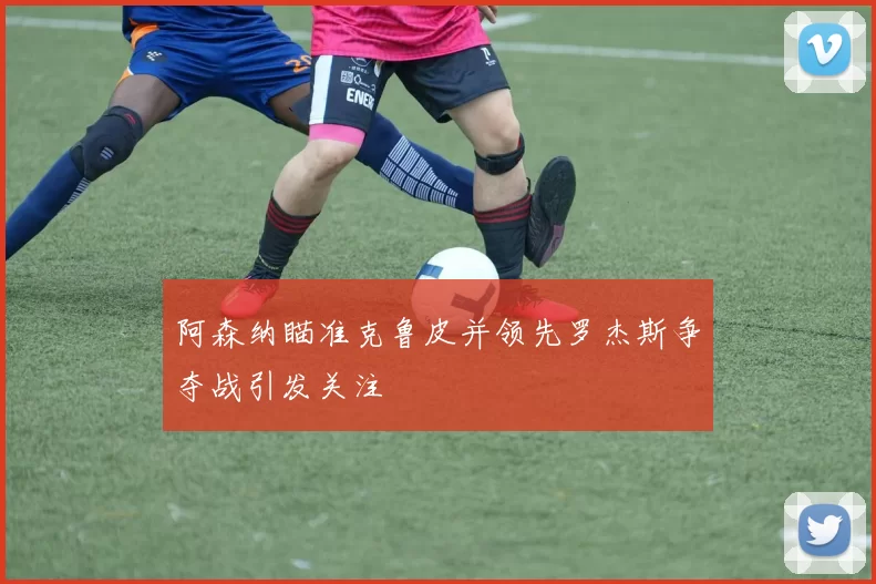 阿森纳瞄准克鲁皮并领先罗杰斯争夺战引发关注