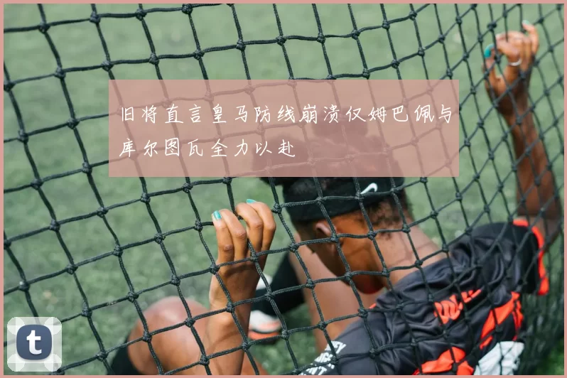 旧将直言皇马防线崩溃仅姆巴佩与库尔图瓦全力以赴