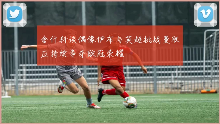 舍什科谈偶像伊布与英超挑战曼联应持续争夺欧冠荣耀