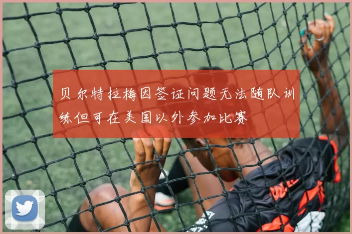 贝尔特拉梅因签证问题无法随队训练但可在美国以外参加比赛
