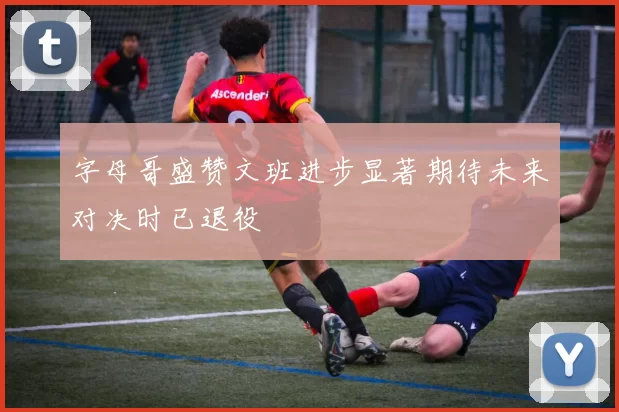 字母哥盛赞文班进步显著期待未来对决时已退役
