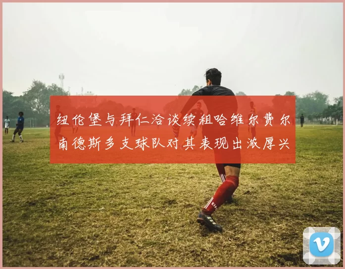 纽伦堡与拜仁洽谈续租哈维尔费尔南德斯多支球队对其表现出浓厚兴趣