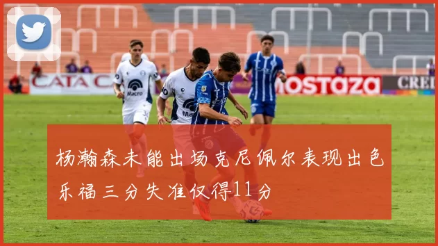 杨瀚森未能出场克尼佩尔表现出色乐福三分失准仅得11分