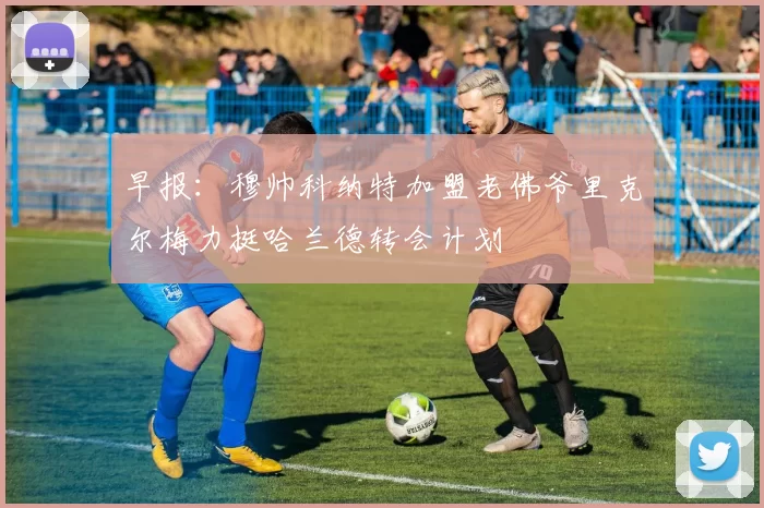 早报：穆帅科纳特加盟老佛爷里克尔梅力挺哈兰德转会计划